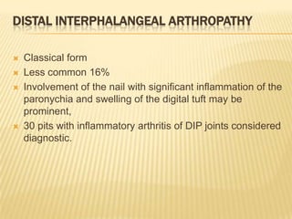 DISTAL INTERPHALANGEAL ARTHROPATHY






Classical form
Less common 16%
Involvement of the nail with significant inflammation of the
paronychia and swelling of the digital tuft may be
prominent,
30 pits with inflammatory arthritis of DIP joints considered
diagnostic.

 