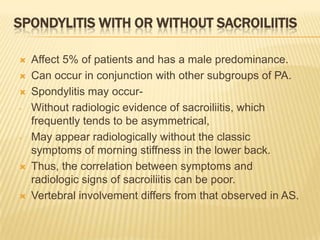 SPONDYLITIS WITH OR WITHOUT SACROILIITIS



-

-





Affect 5% of patients and has a male predominance.
Can occur in conjunction with other subgroups of PA.
Spondylitis may occurWithout radiologic evidence of sacroiliitis, which
frequently tends to be asymmetrical,
May appear radiologically without the classic
symptoms of morning stiffness in the lower back.
Thus, the correlation between symptoms and
radiologic signs of sacroiliitis can be poor.
Vertebral involvement differs from that observed in AS.

 
