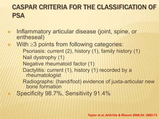 CASPAR CRITERIA FOR THE CLASSIFICATION OF
PSA



Inflammatory articular disease (joint, spine, or
entheseal)
With 3 points from following categories:
− Psoriasis: current (2), history (1), family history (1)
− Nail dystrophy (1)
− Negative rheumatoid factor (1)
− Dactylitis: current (1), history (1) recorded by a
rheumatologist
− Radiographs: (hand/foot) evidence of juxta-articular new
bone formation



Specificity 98.7%, Sensitivity 91.4%

Taylor et al. Arthritis & Rheum 2006;54: 2665-73

 