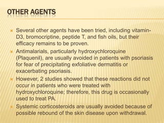 OTHER AGENTS








Several other agents have been tried, including vitaminD3, bromocriptine, peptide T, and fish oils, but their
efficacy remains to be proven.
Antimalarials, particularly hydroxychloroquine
(Plaquenil), are usually avoided in patients with psoriasis
for fear of precipitating exfoliative dermatitis or
exacerbating psoriasis.
However, 2 studies showed that these reactions did not
occur in patients who were treated with
hydroxychloroquine; therefore, this drug is occasionally
used to treat PA.
Systemic corticosteroids are usually avoided because of
possible rebound of the skin disease upon withdrawal.

 