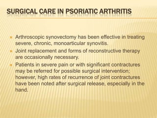 SURGICAL CARE IN PSORIATIC ARTHRITIS







Arthroscopic synovectomy has been effective in treating
severe, chronic, monoarticular synovitis.
Joint replacement and forms of reconstructive therapy
are occasionally necessary.
Patients in severe pain or with significant contractures
may be referred for possible surgical intervention;
however, high rates of recurrence of joint contractures
have been noted after surgical release, especially in the
hand.

 