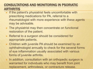 CONSULTATIONS AND MONITORING IN PSORIATIC
ARTHRITIS










If the patient's physiatrist feels uncomfortable with
prescribing medications for PA, referral to a
rheumatologist with more experience with these agents
may be advisable.
The physiatrist may then concentrate on functional
restoration of the patient.
Referral to a surgeon should be considered for
appropriate patients.
Children with juvenile PA should be examined by an
ophthalmologist annually to check for the several forms
of eye inflammation usually associated with various
forms of juvenile arthritis.
In addition, consultation with an orthopedic surgeon is
warranted for individuals who may benefit from joint
replacement, arthrodesis, or contracture release.

 
