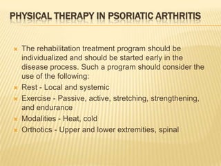 PHYSICAL THERAPY IN PSORIATIC ARTHRITIS










The rehabilitation treatment program should be
individualized and should be started early in the
disease process. Such a program should consider the
use of the following:
Rest - Local and systemic
Exercise - Passive, active, stretching, strengthening,
and endurance
Modalities - Heat, cold
Orthotics - Upper and lower extremities, spinal

 