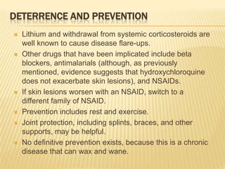 DETERRENCE AND PREVENTION











Lithium and withdrawal from systemic corticosteroids are
well known to cause disease flare-ups.
Other drugs that have been implicated include beta
blockers, antimalarials (although, as previously
mentioned, evidence suggests that hydroxychloroquine
does not exacerbate skin lesions), and NSAIDs.
If skin lesions worsen with an NSAID, switch to a
different family of NSAID.
Prevention includes rest and exercise.
Joint protection, including splints, braces, and other
supports, may be helpful.
No definitive prevention exists, because this is a chronic
disease that can wax and wane.

 