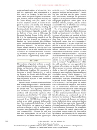 n engl j med 376;10 nejm.org  March 9, 2017966
The new engl and jour nal of medicine
tender and swollen joints of at least 20%, 50%,
and 70%, respectively, with improvement in at
least three of the following five additional mea-
sures: patient and physician global assessments,
pain, disability, and an acute-phase reactant) and
the Disease Activity Score (DAS), which is used
to assess peripheral arthritis. A number of com-
posite measures have recently been developed
specifically for psoriatic arthritis, including the
Psoriatic Arthritis Disease Activity Score (Table S1
in the Supplementary Appendix, available with
the full text of this article at NEJM.org), the
Composite Psoriatic Disease Activity Index (Ta-
ble S2 in the Supplementary Appendix), and the
GRACE (Group for Research and Assessment of
Psoriasis and Psoriatic Arthritis [GRAPPA] Com-
posite Exercise) instrument (Table S3 in the Sup-
plementary Appendix).66
In addition, minimal
disease activity, defined by clinically significant
improvement in five of seven response measures
or domains is a validated instrument for assess-
ing treatment response in psoriatic arthritis
(Table S4 in the Supplementary Appendix).68
Ther apy
The treatment of psoriatic arthritis is compli-
cated by heterogeneity in the presentation of the
disease and its course, often resulting in a de-
layed diagnosis. To address this complexity, it is
important to identify disease activity in each of
the domains. The domain with the highest level
of activity drives the treatment choices, and it is
very common for a patient to have involvement
of several domains.
Evidence-based treatment recommendations
have recently been published.69,70
Table 4 summa-
rizes current therapies and treatment responses.
For patients with a mild oligoarticular presenta-
tion, nonsteroidal antiinflammatory medications
combined with intraarticular injections, when
appropriate, can be effective.71
For patients with
more severe symptoms, disease-modifying anti-
rheumatic drugs (DMARDs) are typically pre-
scribed as an initial treatment. Unfortunately,
data from randomized clinical trials of tradi-
tional DMARDs for the treatment of psoriatic
arthritis are limited. A trial of methotrexate as
compared with placebo did not show a signifi-
cant treatment effect, although the study may
have been underpowered and the dose of oral
methotrexate was lower than that typically pre-
scribed in practice.72
Leflunomide is effective for
peripheral arthritis but not psoriasis.73
Compel-
ling data show that anti-TNF agents (adalimu­
mab, certolizumab, etanercept, and golimumab)
suppress skin and joint inflammation and retard
radiographic progression.74
These agents are ef-
fective for enthesitis, dactylitis, and also for axial
disease on the basis of data from trials involving
patients with ankylosing spondylitis.6
Use of the anti-p40 antibody ustekinumab,
directed against the shared subunit of interleu-
kin-12 and interleukin-23, is effective for the
treatment of psoriasis and psoriatic arthritis,
although results in the skin are more impressive
than those in the joints.75
Secukinumab and
brodalumab, agents that block interleukin-17
and the interleukin-17 receptor, respectively, are
effective in psoriatic arthritis, with demonstrated
improvement in both skin and musculoskeletal
features. However, trials of brodalumab were
suspended because of safety concerns that were
not observed with secukinumab.76,77
Ixekizumab,
another interleukin-17 blocker, showed efficacy in
phase 3 trials involving patients with psoriatic
arthritis and was recently approved for the treat-
ment of psoriasis.78
Phosphodiesterase 4 inhibi-
tion with apremilast has been approved for the
treatment of psoriasis and psoriatic arthritis.
Skin responses to treatment with apremilast are
similar to those with methotrexate, but joint re-
sponses are somewhat lower than those observed
with biologic agents.79
Finally, abatacept, a T-cell
activation blocker that targets CD80 and CD86
costimulatory molecules, is moderately effective
in psoriatic arthritis for joint involvement but not
for skin disease.80
Anti-TNF agents, the interleu-
kin-12–interleukin-23 antagonist ustekinumab,
and the interleukin-17 monoclonal antibodies
secukinumab and ixekizumab inhibit radiograph-
ic progression in patients with psoriatic arthritis
who have peripheral-joint involvement. Apremi-
last, brodalumab, and secukinumab are not ef-
fective for the treatment of rheumatoid arthritis,
whereas rituximab and abatacept are highly ef-
fective. Collectively, these contrasting findings
from clinical trials suggest that rheumatoid ar-
thritis and psoriatic arthritis have different under-
lying mechanisms. In contrast, the pathophysio-
logical pathways that underlie psoriatic skin and
joint disease overlap considerably. Nevertheless,
cyclosporine and methotrexate are more effec-
tive in psoriasis than is leflunomide in psoriatic
The New England Journal of Medicine
Downloaded from nejm.org by RAJIV KUMAR on March 9, 2017. For personal use only. No other uses without permission.
Copyright © 2017 Massachusetts Medical Society. All rights reserved.
 