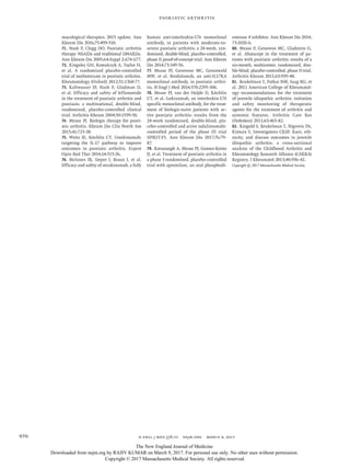 n engl j med 376;10 nejm.org  March 9, 2017970
Psoriatic Arthritis
macological therapies: 2015 update. Ann
Rheum Dis 2016;​75:​499-510.
71.	 Nash P, Clegg DO. Psoriatic arthritis
therapy: NSAIDs and traditional DMARDs.
Ann Rheum Dis 2005;​64:​Suppl 2:​ii74-ii77.
72.	 Kingsley GH, Kowalczyk A, Taylor H,
et al. A randomized placebo-controlled
trial of methotrexate in psoriatic arthritis.
Rheumatology (Oxford) 2012;​51:​1368-77.
73.	 Kaltwasser JP, Nash P, Gladman D,
et al. Efficacy and safety of leflunomide
in the treatment of psoriatic arthritis and
psoriasis: a multinational, double-blind,
randomized, placebo-controlled clinical
trial. Arthritis Rheum 2004;​50:​1939-50.
74.	 Mease PJ. Biologic therapy for psori-
atic arthritis. Rheum Dis Clin North Am
2015;​41:​723-38.
75.	 Weitz JE, Ritchlin CT. Ustekinumab:
targeting the IL-17 pathway to improve
outcomes in psoriatic arthritis. Expert
Opin Biol Ther 2014;​14:​515-26.
76.	 McInnes IB, Sieper J, Braun J, et al.
Efficacy and safety of secukinumab, a fully
human anti-interleukin-17A monoclonal
antibody, in patients with moderate-to-
severe psoriatic arthritis: a 24-week, ran-
domised, double-blind, placebo-controlled,
phase II proof-of-concept trial. Ann Rheum
Dis 2014;​73:​349-56.
77.	 Mease PJ, Genovese MC, Greenwald
MW, et al. Brodalumab, an anti-IL17RA
monoclonal antibody, in psoriatic arthri-
tis. N Engl J Med 2014;​370:​2295-306.
78.	 Mease PJ, van der Heijde D, Ritchlin
CT, et al. Ixekizumab, an interleukin-17A
specific monoclonal antibody, for the treat-
ment of biologic-naive patients with ac-
tive psoriatic arthritis: results from the
24-week randomised, double-blind, pla-
cebo-controlled and active (adalimumab)-
controlled period of the phase III trial
SPIRIT-P1. Ann Rheum Dis 2017;​76:​79-
87.
79.	 Kavanaugh A, Mease PJ, Gomez-Reino
JJ, et al. Treatment of psoriatic arthritis in
a phase 3 randomised, placebo-controlled
trial with apremilast, an oral phosphodi-
esterase 4 inhibitor. Ann Rheum Dis 2014;​
73:​1020-6.
80.	 Mease P, Genovese MC, Gladstein G,
et al. Abatacept in the treatment of pa-
tients with psoriatic arthritis: results of a
six-month, multicenter, randomized, dou-
ble-blind, placebo-controlled, phase II trial.
Arthritis Rheum 2011;​63:​939-48.
81.	 Beukelman T, Patkar NM, Saag KG, et
al. 2011 American College of Rheumatol-
ogy recommendations for the treatment
of juvenile idiopathic arthritis: initiation
and safety monitoring of therapeutic
agents for the treatment of arthritis and
systemic features. Arthritis Care Res
(Hoboken) 2011;​63:​465-82.
82.	 Ringold S, Beukelman T, Nigrovic PA,
Kimura Y, Investigators CRSP. Race, eth-
nicity, and disease outcomes in juvenile
idiopathic arthritis: a cross-sectional
analysis of the Childhood Arthritis and
Rheumatology Research Alliance (CARRA)
Registry. J Rheumatol 2013;​40:​936-42.
Copyright © 2017 Massachusetts Medical Society.	
The New England Journal of Medicine
Downloaded from nejm.org by RAJIV KUMAR on March 9, 2017. For personal use only. No other uses without permission.
Copyright © 2017 Massachusetts Medical Society. All rights reserved.
 