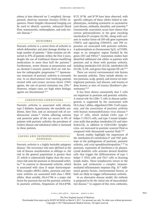 n engl j med 376;10 nejm.org  March 9, 2017 963
Psoriatic Arthritis
edema is best observed on T2
-weighted, fat-sup-
pressed, short-tau inversion recovery (STIR) se-
quences. Power Doppler ultrasound imaging can
be used to identify synovitis, enhanced blood
flow, tenosynovitis, enthesophytes, and early ero-
sive disease.31
Outcomes
Psoriatic arthritis is a severe form of arthritis in
which deformities and joint damage develop in a
large number of patients.1,2
Bone erosions are ob-
served in 47% of patients within the first 2 years,
despite the use of traditional disease-modifying
medications in more than half the patients.32
Furthermore, severe disease at presentation and
an elevated C-reactive protein level are risk fac-
tors for radiographic progression.33,34
Spontane-
ous remission of psoriatic arthritis is extremely
rare. In an observational trial involving patients
treated with anti–tumor necrosis factor (TNF)
agents, the rate of partial remission was 23%.35
However, relapse rates are high when biologic
agents are discontinued.36,37
Coexisting Conditions
Psoriatic arthritis is associated with obesity,
type 2 diabetes, hypertension, the metabolic syn-
drome, fatty liver, and an increased risk of car-
diovascular events.38
Uveitis affecting anterior
and posterior poles of the eye occurs in 8% of
patients with psoriatic arthritis; the prevalence of
Crohn’s disease and subclinical colitis is increased
in these patients.
Causes and Pathophysiological
Features
Psoriatic arthritis is a highly heritable polygenic
disease. The recurrence risk ratio (defined as the
risk of disease manifestation in siblings vs. the
risk in the general population) is greater than
27, which is substantially higher than the recur-
rence risk ratio for psoriasis or rheumatoid arthri-
tis.39
In contrast to rheumatoid arthritis, which
is associated with class II major histocompati-
bility complex (MHC) alleles, psoriasis and pso-
riatic arthritis are associated with class I MHC
alleles. Most notably, HLA-C*06 is a major risk
factor for psoriasis but not for psoriatic arthritis.
In psoriatic arthritis, frequencies of HLA-B*08,
B*27, B*38, and B*39 have been observed, with
specific subtypes of those alleles linked to sub-
phenotypes, including symmetric or asymmetric
axial disease, enthesitis, dactylitis, and synovitis.40
Genomewide association scans have shown that
certain polymorphisms in the gene encoding
interleukin-23 receptor (IL23R), along with vari-
ants in nuclear factor κB (NF-κB) gene expression
(TNIP1) and signaling (TNFAIP3), and TNF ex-
pression are associated with psoriatic arthritis.
A polymorphism at chromosome 5q31, rs715285,
maps to an intergenic region flanked by the
genes CSF2 and P4HA2.41
Association studies have
identified additional risk alleles in patients with
psoriasis and in those with psoriatic arthritis,
including interleukin-12A (IL12A), interleukin-12B
(IL12B), IL23R, and genes that regulate NF-κB.42,43
There are several environmental risk factors
for psoriatic arthritis. These include obesity; se-
vere psoriasis; scalp, genital, and inverse (or inter-
triginous) psoriasis; nail disease; and trauma or
deep lesions at sites of trauma (Koebner’s phe-
nomenon).44,45
It has been shown consistently that T cells
are important in psoriasis and psoriatic arthritis.
A central role for CD8+ T cells in disease patho-
genesis is supported by the association with
HLA class I alleles, oligoclonal CD8+ T-cell expan-
sion, and the association of psoriatic arthritis
with human immunodeficiency virus disease.46
Type 17 cells, which include CD4+ type 17
helper T (Th17) cells, and type 3 innate lympho-
cytes (cells that produce interleukin-17A and inter-
leukin-22), in addition to CD4+CD8+ lympho-
cytes, are increased in psoriatic synovial fluid as
compared with rheumatoid synovial fluid.47,48
Recent studies highlight the importance of
the interleukin-23–interleukin-17 and TNF path-
ways in the pathogenesis of psoriasis, psoriatic
arthritis, and axial spondyloarthropathies.47-49
In
psoriasis, expression of interferon-α by plasma-
cytoid dendritic cells activates dermal dendritic
cells that trigger the differentiation of type 1
helper T (Th1) cells and Th17 cells in draining
lymph nodes. These lymphocytes return to the
dermis and orchestrate a complex immune-
mediated inflammatory response (Fig. 3).50
Addi-
tional genetic factors, environmental factors, or
both are likely to trigger inflammatory arthritis.
In an alternative disease model, the enthesis
is proposed to be the initial site of musculoskel-
etal disease.51
In support of this view, enthesitis,
The New England Journal of Medicine
Downloaded from nejm.org by RAJIV KUMAR on March 9, 2017. For personal use only. No other uses without permission.
Copyright © 2017 Massachusetts Medical Society. All rights reserved.
 