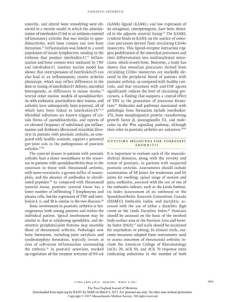 n engl j med 376;10 nejm.org  March 9, 2017 965
Psoriatic Arthritis
synovitis, and altered bone remodeling were ob-
served in a murine model in which the adminis-
tration of interleukin-23 led to an enthesis-centered
inflammatory arthritis that was similar to spon-
dyloarthritis, with bone erosion and new bone
formation.52
Inflammation was linked to a novel
population of innate lymphocytes residing in the
entheses that produce interleukin-17.53
Inflam-
mation and bone erosion were mediated by TNF
and interleukin-17. Another murine model has
shown that overexpression of interleukin-23 can
also lead to an inflammatory, erosive arthritis
phenotype, which may reflect differences in the
dose or timing of interleukin-23 delivery, microbial
heterogeneity, or differences in mouse strains.54
Several other murine models of spondyloarthri-
tis with enthesitis, psoriasiform skin lesions, and
arthritis have subsequently been reported, all of
which have been linked to interleukin-23.55,56
Microbial infections are known triggers of cer-
tain forms of spondyloarthritis, and reports of
an elevated frequency of subclinical gut inflam-
mation and dysbiosis (decreased microbial diver-
sity) in patients with psoriatic arthritis, as com-
pared with healthy controls, support a potential
gut–joint axis in the pathogenesis of psoriatic
arthritis.57,58
The synovial tissues in patients with psoriatic
arthritis bear a closer resemblance to the synovi-
um in patients with spondyloarthritis than to the
synovium in those with rheumatoid arthritis,
with more vascularity, a greater influx of neutro-
phils, and the absence of antibodies to citrulli-
nated peptides.59
As compared with rheumatoid
synovial tissue, psoriatic synovial tissue has a
lower number of infiltrating T lymphocytes and
plasma cells, but the expression of TNF and inter-
leukin-1, 6, and 18 is similar in the two diseases.60
Bone involvement in psoriatic arthritis is het-
erogeneous both among patients and within the
individual patient. Spinal involvement may be
similar to that in ankylosing spondylitis, and de-
structive peripheral-joint features may resemble
those of rheumatoid arthritis. Pathologic new
bone formation, including joint ankylosis and
syndesmophyte formation, typically occurs at
sites of soft-tissue inflammation surrounding
the enthesis.61
In psoriatic synovium, marked
up-regulation of the receptor activator of NF-κB
(RANK) ligand (RANKL) and low expression of
its antagonist, osteoprotegerin, have been detect-
ed in the adjacent synovial lining.62
The RANKL
cytokine binds to RANK on the surface of osteo-
clast precursors derived from circulating CD14+
monocytes. This ligand–receptor interaction trig-
gers proliferation of the osteoclast precursors and
their differentiation into multinucleated osteo-
clasts, which resorb bone. Moreover, a study has
shown that osteoclast precursors derived from
circulating CD14+ monocytes are markedly ele-
vated in the peripheral blood of patients with
psoriatic arthritis, as compared with healthy con-
trols, and that treatment with anti-TNF agents
significantly reduces the level of circulating pre-
cursors, a finding that supports a central effect
of TNF in the generation of precursor forma-
tion.63
Molecules and pathways associated with
pathologic bone formation include interleukin-
17A, bone morphogenetic protein, transforming
growth factor β, prostaglandin E2, and mole-
cules in the Wnt signaling pathway, although
their roles in psoriatic arthritis are unknown.64,65
Outcome Measures for Psoriatic
Arthritis
It is important to evaluate each of the musculo-
skeletal domains, along with the severity and
extent of psoriasis, in patients with suspected
psoriatic arthritis. Assessments should include
examination of 68 joints for tenderness and 66
joints for swelling; spinal range of motion and
pain; enthesitis, assessed with the use of one of
the enthesitis indexes, such as the Leeds Enthesi-
tis Index (assessment of six entheses) or the
Spondyloarthritis Research Consortium Canada
(SPARCC) Enthesitis Index; and dactylitis, as-
sessed with the use of either a dactylitis digit
count or the Leeds Dactylitis Index.66
Psoriasis
should be assessed on the basis of the involved
body-surface area or the Psoriasis Area and Sever-
ity Index (PASI),67
and nails should be examined
for onycholysis or pitting. In clinical trials, out-
come measures adapted from instruments used
to assess outcomes of rheumatoid arthritis in-
clude the American College of Rheumatology
(ACR) 20, ACR 50, and ACR 70 response rates
(indicating reductions in the number of both
The New England Journal of Medicine
Downloaded from nejm.org by RAJIV KUMAR on March 9, 2017. For personal use only. No other uses without permission.
Copyright © 2017 Massachusetts Medical Society. All rights reserved.
 