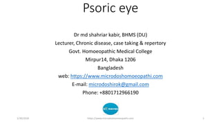 Psoric eye
Dr md shahriar kabir, BHMS (DU)
Lecturer, Chronic disease, case taking & repertory
Govt. Homoeopathic Medical College
Mirpur14, Dhaka 1206
Bangladesh
web: https://www.microdoshomoeopathi.com
E-mail: microdoshirok@gmail.com
Phone: +8801712966190
1/30/2018 https://www.microdoshomoeopathi.com 1
 