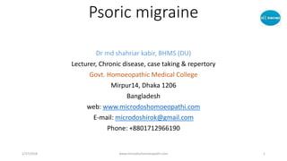 Psoric migraine
Dr md shahriar kabir, BHMS (DU)
Lecturer, Chronic disease, case taking & repertory
Govt. Homoeopathic Medical College
Mirpur14, Dhaka 1206
Bangladesh
web: www.microdoshomoeopathi.com
E-mail: microdoshirok@gmail.com
Phone: +8801712966190
1/27/2018 www.microdoshomoeopathi.com 1
 
