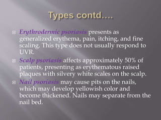  Erythrodermic psoriasis presents as
generalized erythema, pain, itching, and fine
scaling. This type does not usually respond to
UVR.
 Scalp psoriasis affects approximately 50% of
patients, presenting as erythematous raised
plaques with silvery white scales on the scalp.
 Nail psoriasis may cause pits on the nails,
which may develop yellowish color and
become thickened. Nails may separate from the
nail bed.
 