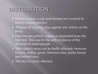  Elbows, knees, scalp and sacrum are covered in
thickly scaled patches.
 Plaques of varying sizes appear any where on the
body.
 Nail become pitted, ridged or separated from the
nail bed. This can be the only evidence of the
disorder in some people.
 Skin contact areas can be badly affected- between
fingers, axillae, groin, between toes, under breast
and behind ears.
 The face is rarely affected.
 