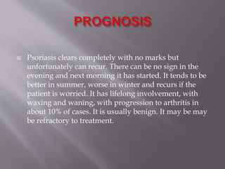  Psoriasis clears completely with no marks but
unfortunately can recur. There can be no sign in the
evening and next morning it has started. It tends to be
better in summer, worse in winter and recurs if the
patient is worried. It has lifelong involvement, with
waxing and waning, with progression to arthritis in
about 10% of cases. It is usually benign. It may be may
be refractory to treatment.
 