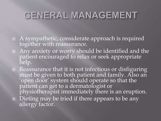  A sympathetic, considerate approach is required
together with reassurance.
 Any anxiety or worry should be identified and the
patient encouraged to relax or seek appropriate
help.
 Reassurance that it is not infectious or disfiguring
must be given to both patient and family. Also an
‘open door’ system should operate so that the
patient can get to a dermatologist or
physiotherapist immediately there is an eruption.
 Dieting may be tried if there appears to be any
allergy factor.
 