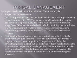 Many patients do well on topical treatment. Treatment may be:
 Simple bland aqueous cream.
 Coal tar applications with salicylic acid and zinc oxide in soft paraffin may
be used alone or with UVR. The patient is usually admitted to hospital.
The ointment is applied every day to the whole body except face and
scalp. Every 24 hours it is washed off in a bath containing coal tar solution.
If UVR is given, it must be after a bath because suberythema general
treatment is given daily using the Theraktin. This is the Goeckerman
regimen.
 Diathranol in Lassar’s paste is used for resistant psoriasis. It is highly
effective but can burn the normal skin. The patient may be admitted to
hospital or treated as an outpatient. If the patient is applying the
physiotherapist should look out for blisters or reddish purple stains on the
skin and warn the patient of the danger. UVR with the Theraktin may be
given in conjunction with diathranol as a daily suberythema dose. The
paste is removed in coal tar bath before the UVR and is then reapplied
afterwards.
 