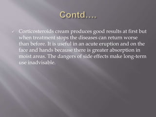  Corticosteroids cream produces good results at first but
when treatment stops the diseases can return worse
than before. It is useful in an acute eruption and on the
face and hands because there is greater absorption in
moist areas. The dangers of side effects make long-term
use inadvisable.
 