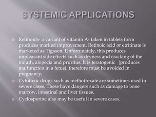  Retinoids- a variant of vitamin A- taken in tablets form
produces marked improvement. Retinoic acid or etritinate is
marketed as Tigason. Unfortunately, this produces
unpleasant side effects such as dryness and cracking of the
mouth, alopecia and pruritus. It is teratogenic (produces
malfunction in a fetus), therefore must be avoided in
pregnancy.
 Cytotoxic drugs such as methotrexate are sometimes used in
severe cases. These have dangers such as damage to bone
marrow, intestinal and liver tissues.
 Cyclosporine also may be useful in severe cases.
 