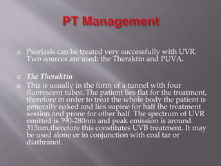  Psoriasis can be treated very successfully with UVR.
Two sources are used: the Theraktin and PUVA.
 The Theraktin
 This is usually in the form of a tunnel with four
fluorescent tubes. The patient lies flat for the treatment,
therefore in order to treat the whole body the patient is
generally naked and lies supine for half the treatment
session and prone for other half. The spectrum of UVR
emitted is 390-280nm and peak emission is around
313nm,therefore this constitutes UVB treatment. It may
be used alone or in conjunction with coal tar or
diathranol.
 