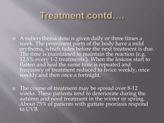  A suberythema dose is given daily or three times a
week. The prominent parts of the body have a mild
erythema, which fades before the next treatment is due.
The time is maintained to maintain the reaction (e.g.
12.5% every 1-2 treatments.). When the lesions start to
flatten and heal the same time is repeated and
frequency of treatment reduced to twice weekly, once
weekly and then once a fortnight.
 The course of treatment may be spread over 8-12
weeks. These patients tend to deteriorate during the
autumn and need treatment in the winter or spring.
About 75% of patients with guttate psoriasis respond
to UVB.
 