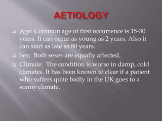  Age: Common age of first occurrence is 15-30
years. It can occur as young as 2 years. Also it
can start as late as 80 years.
 Sex: Both sexes are equally affected.
 Climate: The condition is worse in damp, cold
climates. It has been known to clear if a patient
who suffers quite badly in the UK goes to a
sunny climate.
 