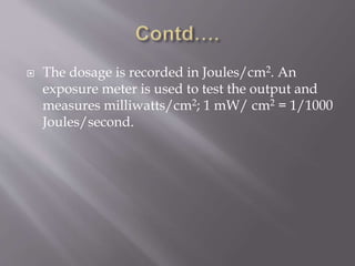  The dosage is recorded in Joules/cm2. An
exposure meter is used to test the output and
measures milliwatts/cm2; 1 mW/ cm2 = 1/1000
Joules/second.
 