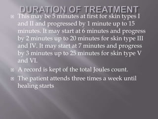  This may be 5 minutes at first for skin types I
and II and progressed by 1 minute up to 15
minutes. It may start at 6 minutes and progress
by 2 minutes up to 20 minutes for skin type III
and IV. It may start at 7 minutes and progress
by 3 minutes up to 25 minutes for skin type V
and VI.
 A record is kept of the total Joules count.
 The patient attends three times a week until
healing starts
 