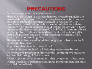  Do not take psoralen on an empty stomach.
 There is a real danger of cataract; therefore protective goggles are
essential during exposure. Polaroid sunglasses must be worn from
the time of taking the psoralen to at least 12 hours after. The
psoralen is excreted in 8 hours but the effect of photosensitizing
continues. The physiotherapist should test the glasses with a Black
ray meter; the glasses must screen 90% of UVA. Patients are advised
to wear protective glasses out of doors for at least 24 hours after
taking the psoralen and also whilst watching television, a VDU
screen or in fluorescent lighting.
 The skin must be covered in bright sunlight and a hat worn for 24
hours after treatment.
 Stop using all ointments during PUVA.
 If the skin is dry simple oil or lubricating lotions may be used.
 Do not become pregnant or father a child- contraceptive measures
are essential during PUVA treatment.
 A check up is essential every month after completing of treatment.
 During treatment if patient feels fainting; the physiotherapist must
be called immediately.
 