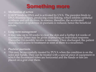  Mechanism of action
 8-MOP binds to DNA and is activated by UVA. The psoralen binds to
DNA thiamine bases, producing cross-linking, which inhibits epithelial
synthesis and cell division. In essence, therefore, the accelerated
reproduction of epidermis in psoriasis is reduced, hence the beneficial
results.
 Long-term management
 It may take up to 10 weeks to clear the skin and a further 4-6 weeks of
maintenance doses may be given depending on individual response.
Thereafter 2-6 monthly review is necessary. Once discharged, the patient
should have access to treatment as soon as there is a recurrence.
 Pustular psoriasis
 This may be successfully treated by PUVA when the condition is on the
soles and hands. They can be treated with a special piece of equipment in
which the fluorescent tubes are horizontal and the hands or feet are
placed on a grid over them.
 