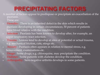A number of factors appear to predispose or precipitate an exacerbation of the
psoriasis.
These are:
 Heredity: There is an inherited defect in the skin which results in
psoriasis developing in certain circumstances; 30 percent of patients
have blood relative with the condition.
 Infection: Psoriasis has been known to develop after, for example, an
upper respiratory tract infection.
 Trauma: Lesions tend to develop at sites of potential or actual trauma,
e.g. mechanical friction, cuts, stings etc.
 Anxiety: Psoriasis often appears in relation to mental stress, e.g.
bereavement, examinations etc.
 Drugs: Some drugs, e.g. chloroquine, may precipitate the condition.
 Diabetes: Some patients with diabetes develop the condition.
 Arthropathy: Sero-negative arthritis develops in some patients.
 