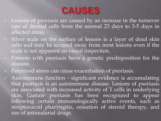  Lesions of psoriasis are caused by an increase in the turnover
rate of dermal cells from the normal 23 days to 3-5 days in
affected areas.
 Silver scale on the surface of lesions is a layer of dead skin
cells and may be scraped away from most lesions even if the
scale is not apparent on visual inspection.
 Patients with psoriasis have a genetic predisposition for the
disease.
 Perceived stress can cause exacerbation of psoriasis.
 Autoimmune function - significant evidence is accumulating
that psoriasis is an autoimmune disease. Lesions of psoriasis
are associated with increased activity of T cells in underlying
skin. Guttate psoriasis has been recognized to appear
following certain immunologically active events, such as
streptococcal pharyngitis, cessation of steroid therapy, and
use of antimalarial drugs.
 