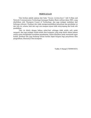 PERNYATAAN

        Teks berikut adalah saduran dari buku “System Architechture”, bab 8 (Data and
Network Communication Technology) karangan Stephen Burd, terbitan tahun 2003, yang
diterbitkan oleh Thompson Course of Technology, dan juga terdapat tambahan dari
beberapa referensi. Pembuat teks tidak mempermasalahkan penyalinan dan perubahan isi
dari teks ini, selama, baik dari segi cara maupun tujuan tidak menyimpang dari kode etik
pendidikan.
        Teks ini ditulis dengan bahasa sehari-hari sehingga tidak terlalu sulit untuk
mengerti, dan juga terdapat istilah-istilah ilmu komputer yang tetap ditulis dalam bahasa
aslinya guna menghindari kesalahan pemahaman. Selain ditujukan untuk memenuhi tugas
kuliah, pembuat teks juga berharap tulisan berikut dapat berguna bagi penyebaran ilmu
pengetahuan, khususnya ilmu komputer.




                                                         Yudha A Haeqal (720500102Y)
 