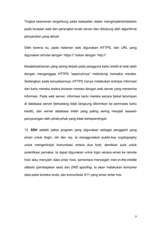 Tingkat keamanan tergantung pada ketepatan dalam mengimplementasikan

pada browser web dan perangkat lunak server dan didukung oleh algorithma

penyandian yang aktual.


Oleh karena itu, pada halaman web digunakan HTTPS, dan URL yang

digunakan dimulai dengan ‘https://’ bukan dengan ‘http://’


Kesalahpahaman yang sering terjadi pada pengguna kartu kredit di web ialah

dengan menganggap HTTPS “sepenuhnya” melindungi transaksi mereka.

Sedangkan pada kenyataannya, HTTPS hanya melakukan enkripsi informasi

dari kartu mereka antara browser mereka dengan web server yang menerima

informasi. Pada web server, informasi kartu mereke secara tipikal tersimpan

di database server (terkadang tidak langsung dikirimkan ke pemroses kartu

kredit), dan server database inilah yang paling sering menjadi sasaran

penyerangan oleh pihak-pihak yang tidak berkepentingan


13. SSH adalah paket program yang digunakan sebagai pengganti yang

aman untuk rlogin, rsh dan rcp. Ia menggunakan public-key cryptography

untuk mengenkripsi komunikasi antara dua host, demikian pula untuk

autentikasi pemakai. Ia dapat digunakan untuk login secara aman ke remote

host atau menyalin data antar host, sementara mencegah man-in-the-middle

attacks (pembajakan sesi) dan DNS spoofing. Ia akan melakukan kompresi

data pada koneksi anda, dan komunikasi X11 yang aman antar hos




                                                                         9
 