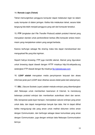 14. Remote Login (Telnet)

Telnet memungkinkan pengguna komputer dapat melakukan login ke dalam

suatu komputer di dalam jaringan. Ketika kita melakukan telnet, secara tidak

langsung kita telah menjadi pengguna yang sah dari komputer tersebut.


15. FTP (singkatan dari File Transfer Protocol) adalah protokol Internet yang

merupakan standar untuk pentransferan berkas (file) komputer antara mesin-

mesin yang menjalankan sistem yang sangat berbeda.


Karena berfungsi sebagai file sharing maka kita dapat mendownload dan

mengupload file yang kita inginkan.


Seperti halnya browsing, FTP juga memiliki alamat. Alamat yang digunakan

untuk browsing dapat diawali dengan HTTP misalnya http://id.wikipedia.org

sedangkan FTP diawali dengan ftp misalnya ftp://globalscape.com


16. LDAP adalah merupakan media penyimpanan terpusat dan akses

informasi jarak jauh (LDAP akan dibahas secara detail pada bab selanjutnya).


17. SSL ( Secure Sockets Layer) adalah metode enkripsi yang dikembangkan

oleh Netscape untuk memberikan keamanan di Internet. Ia mendukung

beberapa protokol enkripsi dan memberikan autentikasi client dan server.

SSL beroperasi pada layer transpor, menciptakan saluran enkripsi yang aman

untuk data, dan dapat mengenkripsi banyak tipe data. Hal ini dapat dilihat

ketika mengunjungi site yang aman untuk melihat dokumen online aman

dengan Communicator, dan berfungsi sebagai dasar komunikasi yang aman

dengan Communicator, juga dengan enkripsi data Netscape Communication

lainnya


                                                                          10
 
