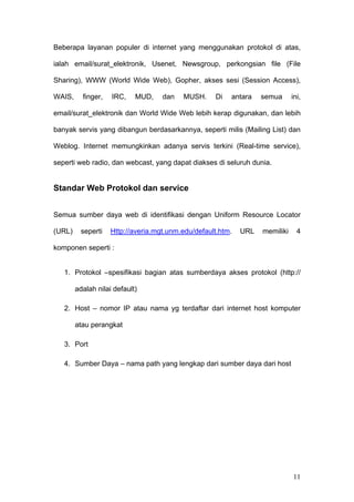 Beberapa layanan populer di internet yang menggunakan protokol di atas,

ialah email/surat_elektronik, Usenet, Newsgroup, perkongsian file (File

Sharing), WWW (World Wide Web), Gopher, akses sesi (Session Access),

WAIS,     finger,   IRC,    MUD,    dan   MUSH.     Di   antara    semua      ini,

email/surat_elektronik dan World Wide Web lebih kerap digunakan, dan lebih

banyak servis yang dibangun berdasarkannya, seperti milis (Mailing List) dan

Weblog. Internet memungkinkan adanya servis terkini (Real-time service),

seperti web radio, dan webcast, yang dapat diakses di seluruh dunia.


Standar Web Protokol dan service


Semua sumber daya web di identifikasi dengan Uniform Resource Locator

(URL)    seperti    Http://averia.mgt.unm.edu/default.htm.   URL   memiliki     4

komponen seperti :


   1. Protokol –spesifikasi bagian atas sumberdaya akses protokol (http://

        adalah nilai default)

   2. Host – nomor IP atau nama yg terdaftar dari internet host komputer

        atau perangkat

   3. Port

   4. Sumber Daya – nama path yang lengkap dari sumber daya dari host




                                                                              11
 