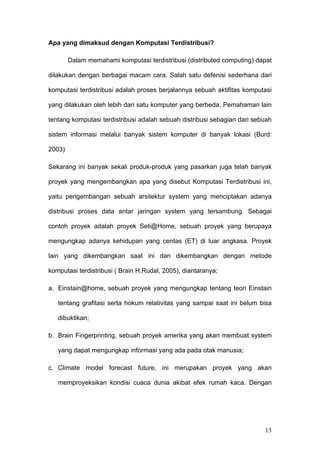 Apa yang dimaksud dengan Komputasi Terdistribusi?

        Dalam memahami komputasi terdistribusi (distributed computing) dapat

dilakukan dengan berbagai macam cara. Salah satu defenisi sederhana dari

komputasi terdistribusi adalah proses berjalannya sebuah aktifitas komputasi

yang dilakukan oleh lebih dari satu komputer yang berbeda. Pemahaman lain

tentang komputasi terdistribusi adalah sebuah distribusi sebagian dari sebuah

sistem informasi melalui banyak sistem komputer di banyak lokasi (Burd:

2003)

Sekarang ini banyak sekali produk-produk yang pasarkan juga telah banyak

proyek yang mengembangkan apa yang disebut Komputasi Terdistribusi ini,

yaitu pengembangan sebuah arsitektur system yang menciptakan adanya

distribusi proses data antar jaringan system yang tersambung. Sebagai

contoh proyek adalah proyek Seti@Home, sebuah proyek yang berupaya

mengungkap adanya kehidupan yang centas (ET) di luar angkasa. Proyek

lain yang dikembangkan saat ini dan dikembangkan dengan metode

komputasi terdistribusi ( Brain H.Rudal, 2005), diantaranya;

a. Einstain@home, sebuah proyek yang mengungkap tentang teori Einstain

   tentang grafitasi serta hokum relativitas yang sampai saat ini belum bisa

   dibuktikan;

b. Brain Fingerprinting, sebuah proyek amerika yang akan membuat system

   yang dapat mengungkap informasi yang ada pada otak manusia;

c. Climate model forecast future, ini merupakan proyek yang akan

   memproyeksikan kondisi cuaca dunia akibat efek rumah kaca. Dengan




                                                                          13
 