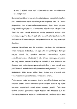 system ini kondisi cuaca bumi hingga setengah abad kemudian dapat

   segera diprediksi.

Komputasi terdistribusi ini banyak diminati disebabkan metode ini lebih efiein,

yaitu memanfaatkan kondisi idle/diamnya sebuah proses kerja CPU, media

penyimpanan yang terdapat pada ratusan maupun ribuan sistem komputer

yang terkoneksi yang bekerja bersama-sama menyelesaikan satu pekerjaan.

Walaupun masih banyak kelemahan, seperti terbatasnya aplikasi untuk

kompilasi, maupun 'bottleneck' pada jalur bandwith, ditambah lagi masalah

keamanan serta standarisasi juga merupakan masalah lain yang tidak dapat

diabaikan.

Beberapa perusahaan telah bertahun-tahun membuat dan memasarkan

sistem komputasi terdistribusi, dan juga telah mengembangkan berbagai

macam        inisiatif   dan   arsitektur   sehingga   memungkinkan    adanya

pendistribusian proses data dan obyek lintas jaringan system yang terkoneksi.

Hal yang menarik dari sebuah komputasi terdistribusi telah ditemukan dan

dirasakan pada perkembangannya yang terakhir. Dan ini akan menjadi fokus

pembahasan di mana terdapat mengkondisikan 'idle'nya sebuah CPU, media

penyimpanan dalam ratusan bahkan ribuan system yang terkoneksi untuk

bersama-sama menyelesaikan satu permasalahan tertentu.

Perkembangan model pemprosesan tertentu sangat lah terbatas, sehingga

kompilasi aplikasi, kondisi 'bottlenecks' pada bandwith, ditambah lagi tingkat

keamanan, standarisasi menjadi sebuah tantangan sendiri.          Pada tahun

terakhir beberapa perusahaan seperti Napster, Intel, Microsoft, Sun dan

Compaq akhirnya dapat berupaya menyelesaikan permasalahan di atas, yaitu




                                                                            14
 