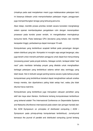 (misalnya pada saat menjalankan mesin juga melaksanakan pekerjaan lain)

ini biasanya didesain untuk memprioritaskan pekerjaan ringan, penggunaan

juga memperhitungkan tenaga yang terbuang percuma.

Akan tetapi, memiliki proses prioritas rendah secara konsisten menghalangi

sistem operasi memberdayakan pengelolaan rutin dengan menempatkan

prosessor pada kondisi power rendah, ini mengakibatkan meningkatnya

konsumsi listrik. Pada beberapa CPU (terutama yang terbaru dan memiliki

kecepatan tinggi), perbedaannya dapat mencapai 10 watt.

Komputerisasi yang terdistribusi acapkali terlibat pada persaingan dengan

sistem distribusi yang lain. Kompetisi ini mungkin saja sangat bergengsi, atau

juga berarti untuk menarik perhatian pengguna untuk dapat ikut menyumbang

'processing power' pada proyek tertentu. Sebagai contoh, terdapat istilah "stat

race" yaitu menilaian terhadap proyek yang dikelola untuk menghasilkan

berbagai pekerjaan yang terdistribusi selama sehari atau seminggu yang

telah lewat. Hal ini terbukti sangat penting karena secara nyata bahwa proyek

komputerisasi yang terdistribusi tersebut dapat menghadirkan sebuah analisa

kinerja mereka, dan diperbaharui paling tidak setiap hari, walau jika tidak

dituntut harus real-time.

Komputerisasi yang terdistribusi juga merupakan cakupan penelitian yang

aktif dan kaya akan literatur. Konferensi tentang komputersisasi terdistribusi

yang terkenal adalah The Internasional Conference on Dependable Systems

and Networks (Konferensi internasional pada sistem dan jaringan handal) dan

the ACM Symposium on principles of distributed computing ( ACM -

Symposium pada prinsip-prinsip komputerisasi terdistribusi). Jurnal-jurnal

termasuk the journal of parallel and distributed computing (jurnal tentang


                                                                            16
 