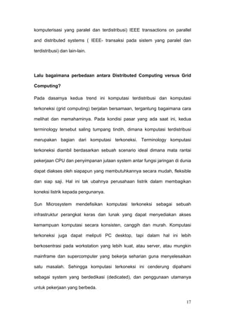 komputerisasi yang paralel dan terdistribusi) IEEE transactions on parallel

and distributed systems ( IEEE- transaksi pada sistem yang paralel dan

terdistribusi) dan lain-lain.




Lalu bagaimana perbedaan antara Distributed Computing versus Grid

Computing?

Pada dasarnya kedua trend ini komputasi terdistribusi dan komputasi

terkoneksi (grid computing) berjalan bersamaan, tergantung bagaimana cara

melihat dan memahaminya. Pada kondisi pasar yang ada saat ini, kedua

terminology tersebut saling tumpang tindih, dimana komputasi terdistribusi

merupakan bagian dari komputasi terkoneksi. Terminology komputasi

terkoneksi diambil berdasarkan sebuah scenario ideal dimana mata rantai

pekerjaan CPU dan penyimpanan jutaan system antar fungsi jaringan di dunia

dapat diakses oleh siapapun yang membutuhkannya secara mudah, fleksible

dan siap saji. Hal ini tak ubahnya perusahaan listrik dalam membagikan

koneksi listrik kepada pengunanya.

Sun Microsystem mendefisikan komputasi terkoneksi sebagai sebuah

infrastruktur perangkat keras dan lunak yang dapat menyediakan akses

kemampuan komputasi secara konsisten, canggih dan murah. Komputasi

terkoneksi juga dapat meliputi PC desktop, tapi dalam hal ini lebih

berkosentrasi pada workstation yang lebih kuat, atau server, atau mungkin

mainframe dan supercomputer yang bekerja seharian guna menyelesaikan

satu masalah. Sehingga komputasi terkoneksi ini cenderung dipahami

sebagai system yang berdedikasi (dedicated), dan penggunaan utamanya

untuk pekerjaan yang berbeda.


                                                                        17
 