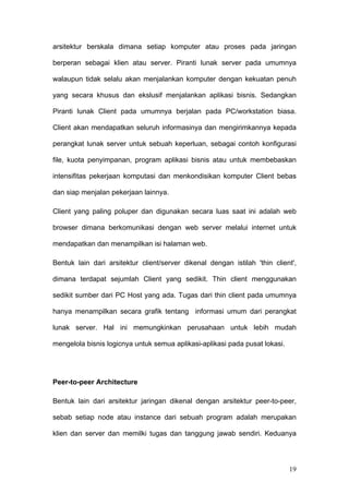 arsitektur berskala dimana setiap komputer atau proses pada jaringan

berperan sebagai klien atau server. Piranti lunak server pada umumnya

walaupun tidak selalu akan menjalankan komputer dengan kekuatan penuh

yang secara khusus dan ekslusif menjalankan aplikasi bisnis. Sedangkan

Piranti lunak Client pada umumnya berjalan pada PC/workstation biasa.

Client akan mendapatkan seluruh informasinya dan mengirimkannya kepada

perangkat lunak server untuk sebuah keperluan, sebagai contoh konfigurasi

file, kuota penyimpanan, program aplikasi bisnis atau untuk membebaskan

intensifitas pekerjaan komputasi dan menkondisikan komputer Client bebas

dan siap menjalan pekerjaan lainnya.

Client yang paling poluper dan digunakan secara luas saat ini adalah web

browser dimana berkomunikasi dengan web server melalui internet untuk

mendapatkan dan menampilkan isi halaman web.

Bentuk lain dari arsitektur client/server dikenal dengan istilah 'thin client',

dimana terdapat sejumlah Client yang sedikit. Thin client menggunakan

sedikit sumber dari PC Host yang ada. Tugas dari thin client pada umumnya

hanya menampilkan secara grafik tentang informasi umum dari perangkat

lunak server. Hal ini memungkinkan perusahaan untuk lebih mudah

mengelola bisnis logicnya untuk semua aplikasi-aplikasi pada pusat lokasi.




Peer-to-peer Architecture

Bentuk lain dari arsitektur jaringan dikenal dengan arsitektur peer-to-peer,

sebab setiap node atau instance dari sebuah program adalah merupakan

klien dan server dan memilki tugas dan tanggung jawab sendiri. Keduanya




                                                                             19
 