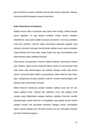 baik client/server maupun arsitektur peer-to-peer banyak digunakan. Masing-

masing memiliki keunggulan maupun kelemahan.




N-tier Client-Server Architecture

Aplikasi server selalu menyimpan data pada mesin ke-tiga, dikenal dengan

server database. Ini juga disebut arsitektur 3-lapis dimana arsitektur

Client/Server yang utama adalah dua-lapis (two-layers). Umumnya arsitektur

n-tier atau arsitektur multi-tier dapat menerapkan beberapa kegiatan yang

berbeda, termasuk hubungan transitif antara aplikasi server yang menrapkan

fungsi berbeda dari bisnis logis, setiap fungsi bisa saja memanfaatkan atau

tidak terhadap sistem database berbeda.

Pada proses komputerisasi, three-tier adalah arsitektur client-server dimana

user interface, logika proses fungsional (aturan bisnis) da penyimpanan data

serta akses data dikembangkan dan pelihara sebagai modul yang berdiri

sendiri, sering kali dalam flatform yang berbeda. Istilah three-tier atau three-

layer, sebagaimana konsep arsitektur multi-tier, terkesan dikembangkan oleh

aplikasi lunak rasional atau microsoft.

Model three-tier cenderung menjadi arsitektur aplikasi lunak dan inti dari

desain aplikasi lunak. Terpisah dari kelebihan umum dari aplikasi lunak

modular yang didefenisikan sebagai interface, arsitektur three-tier memiliki

kecenderungan bentuk three-tier ini ditingkatkan atau diganti secara mandiri

sebagai tuntutan dari perubahan teknologi. Sebagai contoh, peningkatan

sistem operasi desktop dari microsoft windows ke unix merupakan dampak

dari kode interface pengguna.




                                                                             20
 