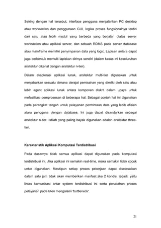 Seiring dengan hal tersebut, interface pengguna menjalankan PC desktop

atau workstation dan penggunaan GUI, logika proses fungsionalnya terdiri

dari satu atau lebih modul yang berbeda yang berjalan diatas server

workstation atau aplikasi server, dan sebuah RDMS pada server database

atau mainframe memiliki penyimpanan data yang logic. Lapisan antara dapat

juga berbentuk memulti lapiskan dirinya sendiri (dalam kasus ini keseluruhan

arsitektur dikenal dengan arsitektur n-tier).

Dalam eksplorasi aplikasi lunak, arsitektur multi-tier digunakan untuk

menjabarkan sesuatu dimana derajat pemisahan yang dimilki oleh satu atau

lebih agent aplikasi lunak antara komponen diskrit dalam upaya untuk

mefasilitasi pemprosesan di beberapa hal. Sebagai contoh hal ini digunakan

pada perangkat tengah untuk pelayanan permintaan data yang lebih efisien

atara pengguna dengan database. Ini juga dapat disandarkan sebagai

arsitektur n-tier. Istilah yang paling bayak digunakan adalah arsitektur three-

tier.




Karakteristik Aplikasi Komputasi Terdistribusi

Pada dasarnya tidak semua aplikasi dapat digunakan pada komputasi

terdistribusi ini. Jika aplikasi ini semakin real-time, maka semakin tidak cocok

untuk digunakan. Meskipun setiap proses pekerjaan dapat diselesaikan

dalam satu jam tidak akan memberikan manfaat jika 2 kondisi terjadi, yaitu

lintas komunikasi antar system terdistribusi ini serta perubahan proses

pelayanan pada klien mengalami 'bottleneck'.




                                                                             21
 