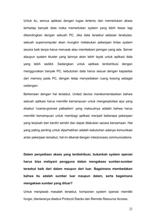 Untuk itu, semua aplikasi dengan tugas tertentu dan memerlukan akses

terhadap banyak data maka memerlukan system yang lebih besar lagi

dibandingkan dengan sebuah PC. Jika data tersebut sebesar terabytes,

sebuah supercomputer akan mungkin melakukan pekerjaan lintas system

secara baik tanpa harus merusak atau membebani jaringan yang ada. Server

ataupun system kluster yang lainnya akan lebih layak untuk aplikasi data

yang   lebih   sedikit.   Sedangkan   untuk   aplikasi   terdistribusi   dengan

menggunakan banyak PC, kebutuhan data harus sesuai dengan kapasitas

dari memory pada PC, dengan tetap menyediakan ruang kosong sebagai

cadangan.

Berkenaan dengan hal tersebut, United device merekomendasikan bahwa

sebuah aplikasi harus memiliki kemampuan untuk mengexploitasi apa yang

disebut 'coarse-grained pallaelism' yang maksudnya adalah bahwa harus

memiliki kemampuan untuk membagi aplikasi menjadi beberapa pekerjaan

yang terpisah dan berdiri sendiri dan dapat dilakukan secara bersamaan. Hal

yang paling penting untuk diperhatihan adalah kebutuhan adanya komunikasi

antar pekerjaan tersebut, hal ini dikenal dengan interprocess communications.




Dalam penyediaan akses yang terdistribusi, bukankah system operasi

harus bisa melayani pengguna dalam mengakses sumber-sumber

tersebut baik dari dalam maupun dari luar. Bagaimana membedakan

bahwa itu adalah sumber luar maupun dalam, serta bagaimana

mengakses sumber yang diluar?

Untuk menjawab masalah tersebut, komponen system operasi memiliki

fungsi, diantaranya disebut Protocol Stacks dan Remote Resource Access.


                                                                             22
 