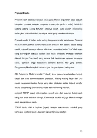 Protocol Stacks


Protocol stack adalah perangkat lunak yang khusus digunakan pada sebuah

kumpulan protocol jaringan komputer (a computer protocol suite). Istilah ini

kadang-kadang sering tertukar, jelasnya istilah suite adalah defenisinya

sedangkan protocol adalah perangkat lunak yang melaksanakannya.


Protocol sendiri di dalam suite sering dianggap memiliki satu tujuan. Persepsi

ini akan memudahkan dalam melakukan evaluasi dan desain, sebab setiap

modul protocol biasanya akan melakukan komunikasi antar 'dua' dari suatu

yang diayangkan sebagai lapisan dari irisan protocols. Protocol terendah

dikenal dengan 'low level' yang secara fisik berinterkasi dengan perangkat

keras. Semakin tinggi lapisannya semakin banyak fitur yang dimiliki.

Pengguna aplikasi acapkali berhubungan dengan lapisan paling atas.


OSI Reference Model memiliki 7 (tujuh) layer yang mendefinisikan fungsi-

fungsi dari data communications protocols. Masing-masing layer dari OSI

model merepresentasikan fungsi yang akan dilakukan ketika data di transfer

antara cooperating applications across dan intervening network.

protocol TCP/IP dapat diilustrasikan seperti pile dari susunan balok-balok

bangunan antar satu dan lainnya. Karenanya, struktur ini juga dikenal sebagai

stack atau protocol stack.

TCP/IP terdiri dari 4 lapisan (layer), berupa sekumpulan protokol yang

bertingkat (protokol stack). Lapisan lapisan tersebut adalah:




                                                                           23
 