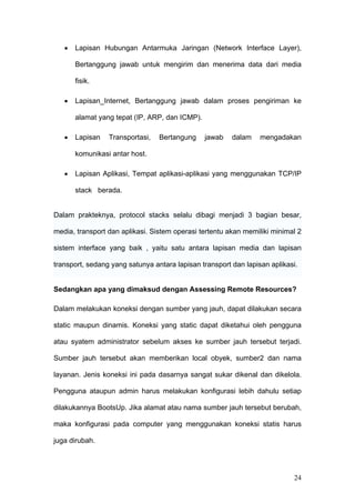 •   Lapisan Hubungan Antarmuka Jaringan (Network Interface Layer),

       Bertanggung jawab untuk mengirim dan menerima data dari media

       fisik.

   •   Lapisan_Internet, Bertanggung jawab dalam proses pengiriman ke

       alamat yang tepat (IP, ARP, dan ICMP).

   •   Lapisan   Transportasi,   Bertangung     jawab   dalam    mengadakan

       komunikasi antar host.

   •   Lapisan Aplikasi, Tempat aplikasi-aplikasi yang menggunakan TCP/IP

       stack berada.


Dalam prakteknya, protocol stacks selalu dibagi menjadi 3 bagian besar,

media, transport dan aplikasi. Sistem operasi tertentu akan memiliki minimal 2

sistem interface yang baik , yaitu satu antara lapisan media dan lapisan

transport, sedang yang satunya antara lapisan transport dan lapisan aplikasi.


Sedangkan apa yang dimaksud dengan Assessing Remote Resources?

Dalam melakukan koneksi dengan sumber yang jauh, dapat dilakukan secara

static maupun dinamis. Koneksi yang static dapat diketahui oleh pengguna

atau syatem administrator sebelum akses ke sumber jauh tersebut terjadi.

Sumber jauh tersebut akan memberikan local obyek, sumber2 dan nama

layanan. Jenis koneksi ini pada dasarnya sangat sukar dikenal dan dikelola.

Pengguna ataupun admin harus melakukan konfigurasi lebih dahulu setiap

dilakukannya BootsUp. Jika alamat atau nama sumber jauh tersebut berubah,

maka konfigurasi pada computer yang menggunakan koneksi statis harus

juga dirubah.




                                                                           24
 