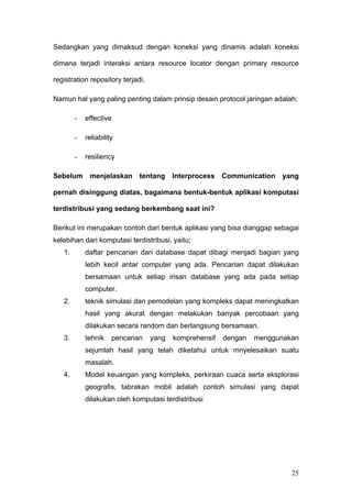 Sedangkan yang dimaksud dengan koneksi yang dinamis adalah koneksi

dimana terjadi interaksi antara resource locator dengan primary resource

registration repository terjadi.

Namun hal yang paling penting dalam prinsip desain protocol jaringan adalah;

        -   effective

        -   reliability

        -   resiliency

Sebelum menjelaskan tentang Interprocess Communication yang

pernah disinggung diatas, bagaimana bentuk-bentuk aplikasi komputasi

terdistribusi yang sedang berkembang saat ini?

Berikut ini merupakan contoh dari bentuk aplikasi yang bisa dianggap sebagai
kelebihan dari komputasi terdistribusi, yaitu;
   1.       daftar pencarian dari database dapat dibagi menjadi bagian yang
            lebih kecil antar computer yang ada. Pencarian dapat dilakukan
            bersamaan untuk setiap irisan database yang ada pada setiap
            computer.
   2.       teknik simulasi dan pemodelan yang kompleks dapat meningkatkan
            hasil yang akurat dengan melakukan banyak percobaan yang
            dilakukan secara random dan berlangsung bersamaan.
   3.       tehnik    pencarian    yang   komprehensif   dengan   menggunakan
            sejumlah hasil yang telah diketahui untuk mnyelesaikan suatu
            masalah.
   4.       Model keuangan yang kompleks, perkiraan cuaca serta eksplorasi
            geografis, tabrakan mobil adalah contoh simulasi yang dapat
            dilakukan oleh komputasi terdistribusi




                                                                           25
 