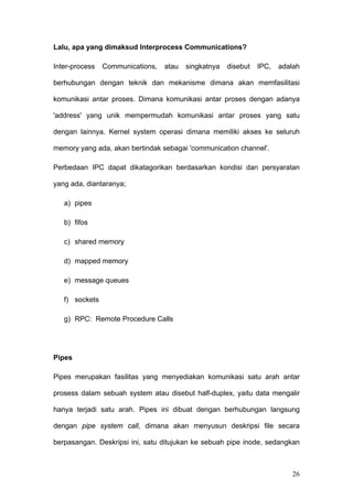 Lalu, apa yang dimaksud Interprocess Communications?

Inter-process   Communications,   atau   singkatnya   disebut   IPC,   adalah

berhubungan dengan teknik dan mekanisme dimana akan memfasilitasi

komunikasi antar proses. Dimana komunikasi antar proses dengan adanya

'address' yang unik mempermudah komunikasi antar proses yang satu

dengan lainnya. Kernel system operasi dimana memiliki akses ke seluruh

memory yang ada, akan bertindak sebagai 'communication channel'.

Perbedaan IPC dapat dikatagorikan berdasarkan kondisi dan persyaratan

yang ada, diantaranya;

   a) pipes

   b) fifos

   c) shared memory

   d) mapped memory

   e) message queues

   f) sockets

   g) RPC: Remote Procedure Calls




Pipes

Pipes merupakan fasilitas yang menyediakan komunikasi satu arah antar

prosess dalam sebuah system atau disebut half-duplex, yaitu data mengalir

hanya terjadi satu arah. Pipes ini dibuat dengan berhubungan langsung

dengan pipe system call, dimana akan menyusun deskripsi file secara

berpasangan. Deskripsi ini, satu ditujukan ke sebuah pipe inode, sedangkan



                                                                          26
 