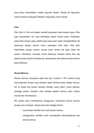 yang lainya dikembalikan melalui argumen filedes. Filedes (0) digunakan

untuk membaca sedangkan filedes(1) digunakan untuk menulis.




Fifos

Fifos (first in First out) adalah memiliki kesamaan kerja dengan pipes. Fifos

juga menyediakan alur data half-duplex seperti halnya pipes. Perbedaan

antara fifos dengan pipes adalah pada pipes akan selalu mengidentifikan file

systemnya dengan sebuah nama, sedangkan Fifos tidak. Fifos akan

diidentifikasi dengan sebuah 'access point' dimana file tetap dalam file

system. Perbedaan menyolok antara keduanya tersebut bahwa fifos ada

selama proses system berlangsung, sedang pipes ada selama proses dimana

pipes terbentuk.




Shared Memory

Shared memory merupakan salah satu dari 3 system V IPC mekanis yang

memungkinkan proses yang berbeda dapat berkomunikasi dengan lainnya,

hal ini terjadi jika proses tersebut berbagi ruang dalam virtual address,

sehingga proses manapun akan berbagi wilayah memory akan mampu

menulis dan membacanya.

IPC system akan membeberkan penggunaan mekanisme shared memory

dengan cara 4 tahapan. Secara berurutan sebagai berikut;

        -   menentukan identifier dari areal shared memory

        -   menggunakan identifier untuk mendapatkan alamat(address) dari

            shared memory


                                                                          27
 