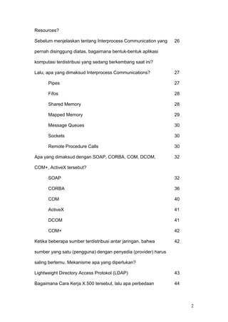 Resources?

Sebelum menjelaskan tentang Interprocess Communication yang    26

pernah disinggung diatas, bagaimana bentuk-bentuk aplikasi

komputasi terdistribusi yang sedang berkembang saat ini?

Lalu, apa yang dimaksud Interprocess Communications?           27

      Pipes                                                    27

      Fifos                                                    28

      Shared Memory                                            28

      Mapped Memory                                            29

      Message Queues                                           30

      Sockets                                                  30

      Remote Procedure Calls                                   30

Apa yang dimaksud dengan SOAP, CORBA, COM, DCOM,               32

COM+, ActiveX tersebut?

      SOAP                                                     32

      CORBA                                                    36

      COM                                                      40

      ActiveX                                                  41

      DCOM                                                     41

      COM+                                                     42

Ketika beberapa sumber terdistribusi antar jaringan, bahwa     42

sumber yang satu (pengguna) dengan penyedia (provider) harus

saling bertemu. Mekanisme apa yang diperlukan?

Lightweight Directory Access Protokol (LDAP)                   43

Bagaimana Cara Kerja X.500 tersebut, lalu apa perbedaan        44



                                                                    2
 