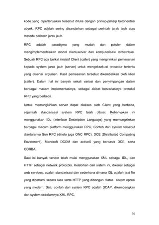 kode yang dipertanyakan tersebut ditulis dengan prinsip-prinsip berorientasi

obyek, RPC adalah sering disandarkan sebagai perintah jarak jauh atau

metode perintah jarak jauh.

RPC      adalah    paradigma       yang   mudah     dan     poluler   dalam

mengimplementasikan model client-server dari komputerisasi terdistribusi.

Sebuah RPC ada berkat inisiatif Client (caller) yang mengirimkan pemesanan

kepada system jarak jauh (server) untuk mengeksekusi prosedur tertentu

yang disertai argumen. Hasil pemesanan tersebut dikembalikan oleh klien

(caller). Dalam hal ini banyak sekali variasi dan penyimpangan dalam

berbagai macam implementasinya, sebagai akibat bervariasinya protokol

RPC yang berbeda.

Untuk memungkinkan server dapat diakses oleh Client yang berbeda,

sejumlah   standarisasi   system    RPC   telah   dibuat.   Kebanyakan   ini

menggunakan IDL (interface Deskription Language) yang memungkinkan

berbagai macam platform menggunakan RPC. Contoh dari system tersebut

diantaranya Sun RPC (dinela juga ONC RPC), DCE (Distributed Computing

Enviroment), Microsoft DCOM dan activeX yang berbasis DCE, serta

CORBA.

Saat ini banyak vendor telah mulai menggunakan XML sebagai IDL, dan

HTTP sebagai network protocols. Kelebihan dari sistem ini, dikenal sebagai

web services, adalah standarisasi dan sederhana dimana IDL adalah text file

yang dipahami secara luas serta HTTP yang dibangun diatas sistem oprasi

yang modern. Satu contoh dari system RPC adalah SOAP, dikembangkan

dari system sebelumnya XML-RPC.




                                                                         30
 