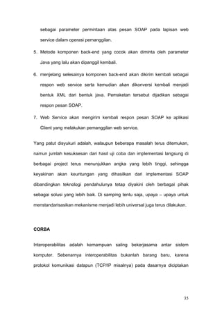 sebagai parameter permintaan atas pesan SOAP pada lapisan web

   service dalam operasi pemanggilan.

5. Metode komponen back-end yang cocok akan diminta oleh parameter

   Java yang lalu akan dipanggil kembali.

6. menjelang selesainya komponen back-end akan dikirim kembali sebagai

   respon web service serta kemudian akan dikonversi kembali menjadi

   bentuk XML dari bentuk java. Pemaketan tersebut dijadikan sebagai

   respon pesan SOAP.

7. Web Service akan mengirim kembali respon pesan SOAP ke aplikasi

   Client yang melakukan pemanggilan web service.


Yang patut disyukuri adalah, walaupun beberapa masalah terus ditemukan,

namun jumlah kesuksesan dari hasil uji coba dan implementasi langsung di

berbagai project terus menunjukkan angka yang lebih tinggi, sehingga

keyakinan akan keuntungan yang dihasilkan dari implementasi SOAP

dibandingkan teknologi pendahulunya tetap diyakini oleh berbagai pihak

sebagai solusi yang lebih baik. Di samping tentu saja, upaya – upaya untuk

menstandarisasikan mekanisme menjadi lebih universal juga terus dilakukan.




CORBA


Interoperabilitas adalah kemampuan saling bekerjasama antar sistem

komputer. Sebenarnya interoperabilitas bukanlah barang baru, karena

protokol komunikasi datapun (TCP/IP misalnya) pada dasarnya diciptakan




                                                                        35
 